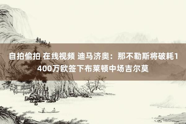自拍偷拍 在线视频 迪马济奥：那不勒斯将破耗1400万欧签下布莱顿中场吉尔莫
