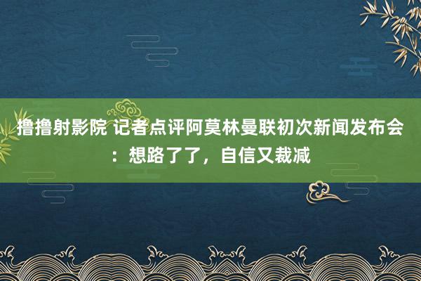 撸撸射影院 记者点评阿莫林曼联初次新闻发布会：想路了了，自信