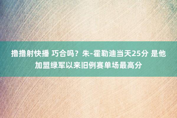 撸撸射快播 巧合吗？朱-霍勒迪当天25分 是他加盟绿军以来旧