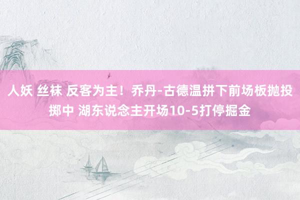 人妖 丝袜 反客为主！乔丹-古德温拼下前场板抛投掷中 湖东说