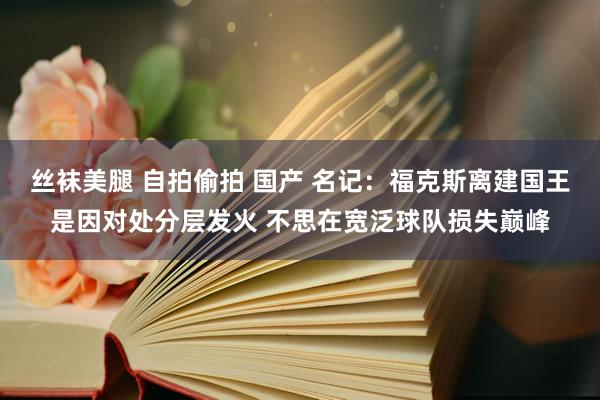 丝袜美腿 自拍偷拍 国产 名记：福克斯离建国王是因对处分层发