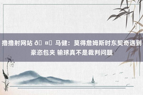 撸撸射网站 🤔马健：莫得詹姆斯时东契奇遇到豪恣包夹 输球真不