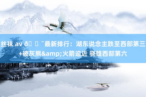 丝袜 av 🚨最新排行：湖东说念主跌至西部第三+被灰熊&am