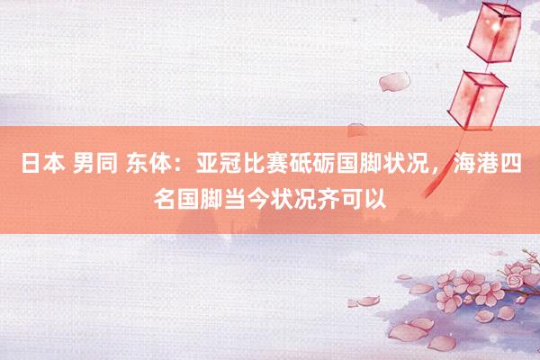 日本 男同 东体：亚冠比赛砥砺国脚状况，海港四名国脚当今状况