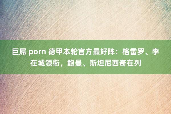 巨屌 porn 德甲本轮官方最好阵：格雷罗、李在城领衔，鲍曼