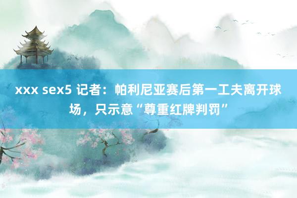 xxx sex5 记者：帕利尼亚赛后第一工夫离开球场，只示意“尊重红牌判罚”