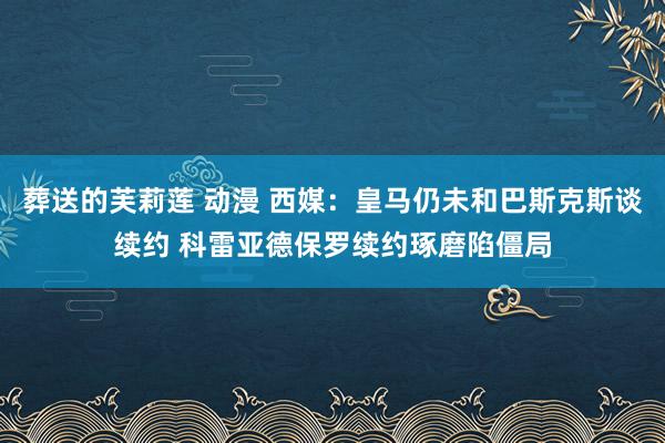 葬送的芙莉莲 动漫 西媒：皇马仍未和巴斯克斯谈续约 科雷亚德