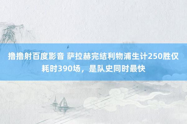 撸撸射百度影音 萨拉赫完结利物浦生计250胜仅耗时390场，