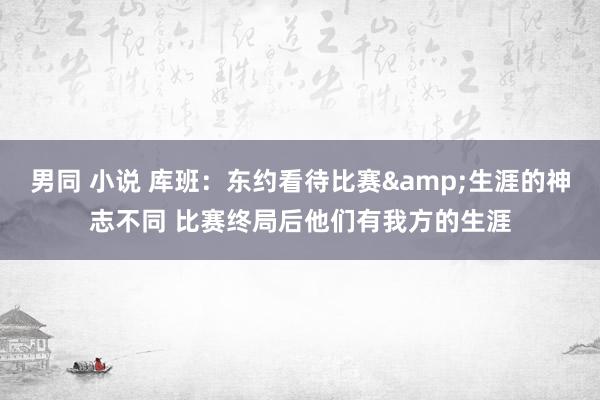 男同 小说 库班：东约看待比赛&生涯的神志不同 比赛