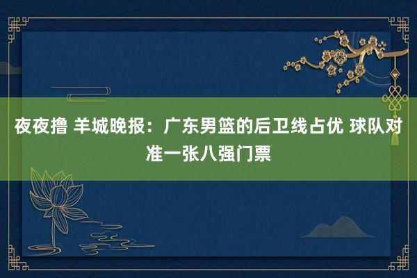 夜夜撸 羊城晚报：广东男篮的后卫线占优 球队对准一张八强门票