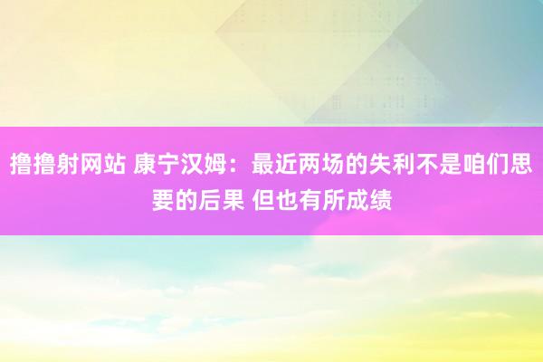 撸撸射网站 康宁汉姆：最近两场的失利不是咱们思要的后果 但也