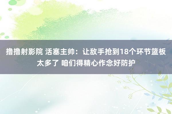 撸撸射影院 活塞主帅：让敌手抢到18个环节篮板太多了 咱们得