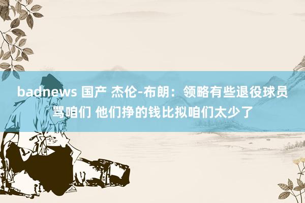 badnews 国产 杰伦-布朗：领略有些退役球员骂咱们 他