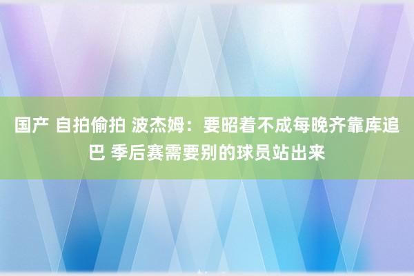 国产 自拍偷拍 波杰姆：要昭着不成每晚齐靠库追巴 季后赛需要