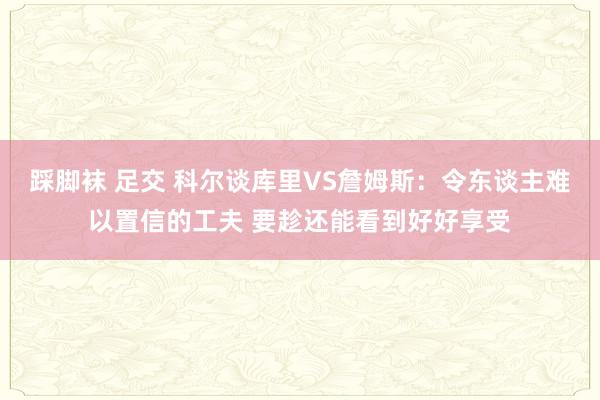踩脚袜 足交 科尔谈库里VS詹姆斯：令东谈主难以置信的工夫 