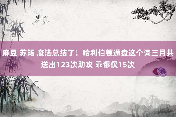 麻豆 苏畅 魔法总结了！哈利伯顿通盘这个词三月共送出123次