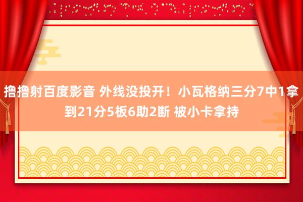 撸撸射百度影音 外线没投开！小瓦格纳三分7中1拿到21分5板