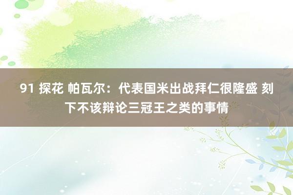 91 探花 帕瓦尔：代表国米出战拜仁很隆盛 刻下不该辩论三冠