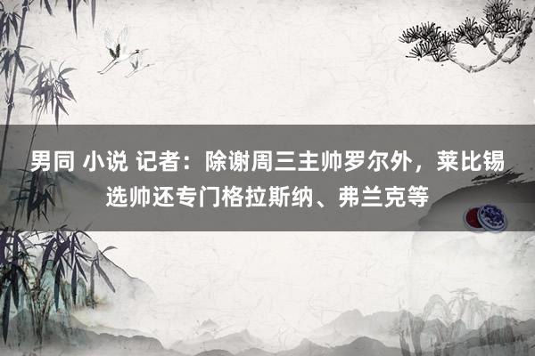 男同 小说 记者：除谢周三主帅罗尔外，莱比锡选帅还专门格拉斯