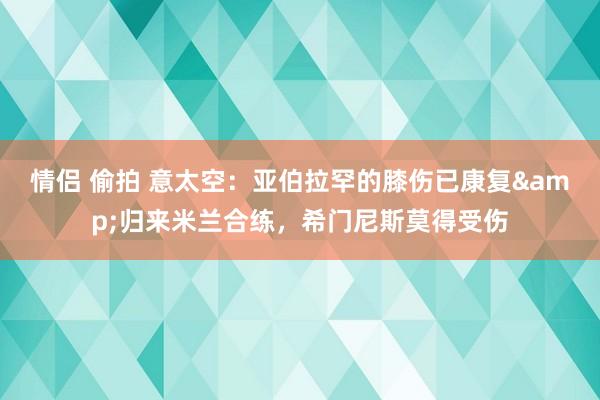 情侣 偷拍 意太空：亚伯拉罕的膝伤已康复&归来米兰合