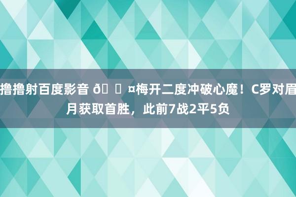 撸撸射百度影音 😤梅开二度冲破心魔！C罗对眉月获取首胜，此前