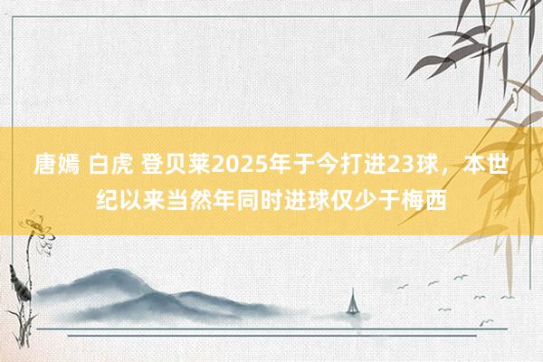 唐嫣 白虎 登贝莱2025年于今打进23球，本世纪以来当然年