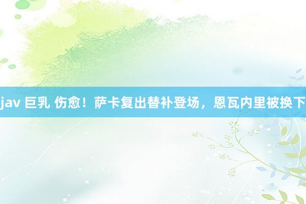 jav 巨乳 伤愈！萨卡复出替补登场，恩瓦内里被换下